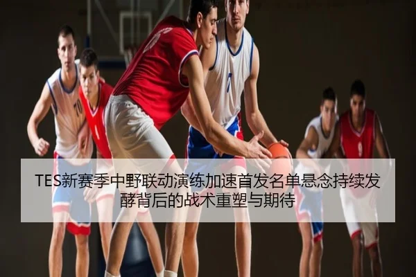TES新赛季中野联动演练加速首发名单悬念持续发酵背后的战术重塑与期待