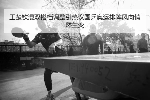 王楚钦混双搭档调整引热议国乒奥运排阵风向悄然生变