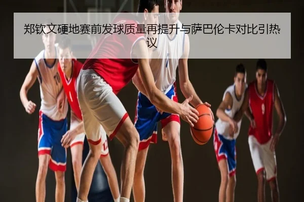郑钦文硬地赛前发球质量再提升与萨巴伦卡对比引热议